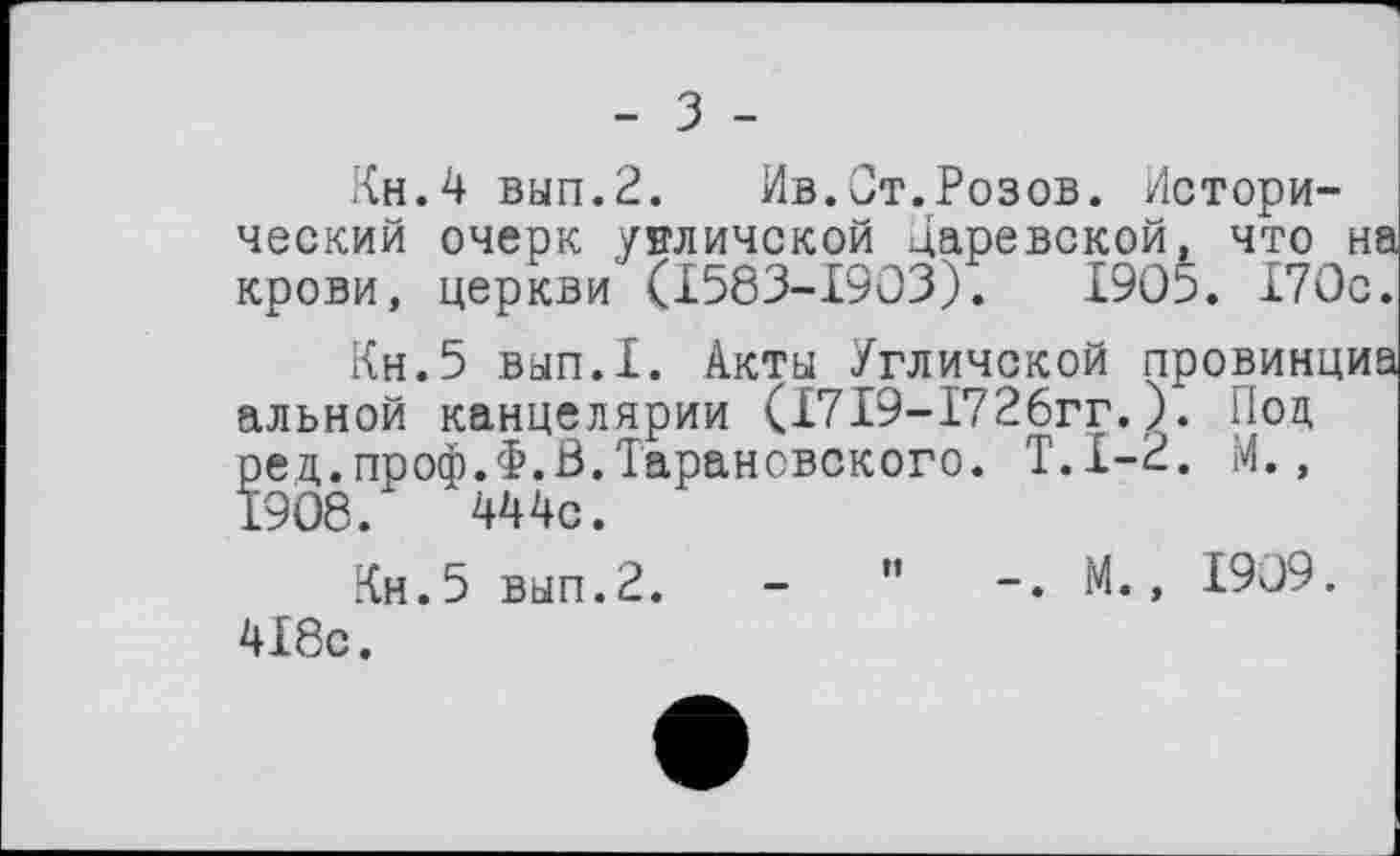 ﻿Кн.4 вып.2.	Ив.От.Розов. Истори-
ческий очерк унличской Царевской, что на крови, церкви (I583-I9O3).	1905. 170с.
Кн.5 вып.1. Акты Угличской провинций альной канцелярии (1719-1726гг.). Под ред.проф.Ф.В.Тарановского. Т.1-2. М., 1908.	444с.
Кн.5 вып.2. -	" М., 1909.
418с.